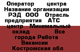 Оператор Call-центра › Название организации ­ РЭД, ООО › Отрасль предприятия ­ АТС, call-центр › Минимальный оклад ­ 45 000 - Все города Работа » Вакансии   . Костромская обл.